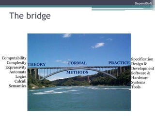 DependSoft 
The bridge 
THEORY FORMAL PRACTICE 
METHODS 
Computability 
Complexity 
Expressivity 
Automata 
Logics 
Calculi 
Semantics 
Specification 
Design & 
Development 
Software & 
Hardware 
Systems 
Tools 
 