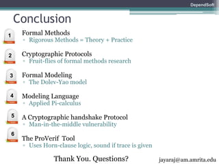 DependSoft 
Conclusion 
• Formal Methods 
▫ Rigorous Methods = Theory + Practice 
• Cryptographic Protocols 
▫ Fruit-flies of formal methods research 
• Formal Modeling 
▫ The Dolev-Yao model 
• Modeling Language 
▫ Applied Pi-calculus 
• A Cryptographic handshake Protocol 
▫ Man-in-the-middle vulnerability 
• The ProVerif Tool 
▫ Uses Horn-clause logic, sound if trace is given 
Thank You. Questions? 
1 
2 
3 
4 
5 
6 
jayaraj@am.amrita.edu 
 