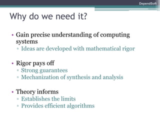 DependSoft 
Why do we need it? 
• Gain precise understanding of computing 
systems 
▫ Ideas are developed with mathematical rigor 
• Rigor pays off 
▫ Strong guarantees 
▫ Mechanization of synthesis and analysis 
• Theory informs 
▫ Establishes the limits 
▫ Provides efficient algorithms 
 