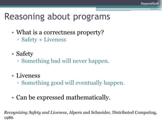 DependSoft 
Reasoning about programs 
• What is a correctness property? 
▫ Safety + Liveness 
• Safety 
▫ Something bad will never happen. 
• Liveness 
▫ Something good will eventually happen. 
• Can be expressed mathematically. 
Recognizing Safety and Liveness, Alpern and Schneider, Distributed Computing, 
1986 
 