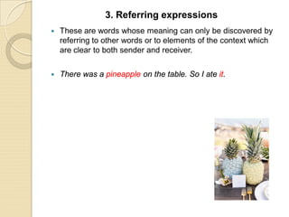  These are words whose meaning can only be discovered by
referring to other words or to elements of the context which
are clear to both sender and receiver.
 There was a pineapple on the table. So I ate it.
3. Referring expressions
 