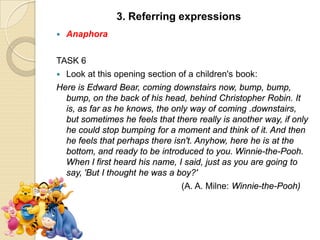  Anaphora
TASK 6
 Look at this opening section of a children's book:
Here is Edward Bear, coming downstairs now, bump, bump,
bump, on the back of his head, behind Christopher Robin. It
is, as far as he knows, the only way of coming .downstairs,
but sometimes he feels that there really is another way, if only
he could stop bumping for a moment and think of it. And then
he feels that perhaps there isn't. Anyhow, here he is at the
bottom, and ready to be introduced to you. Winnie-the-Pooh.
When I first heard his name, I said, just as you are going to
say, 'But I thought he was a boy?'
(A. A. Milne: Winnie-the-Pooh)
3. Referring expressions
 