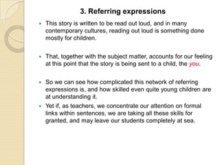  This story is written to be read out loud, and in many
contemporary cultures, reading out loud is something done
mostly for children.
 That, together with the subject matter, accounts for our feeling
at this point that the story is being sent to a child, the you.
 So we can see how complicated this network of referring
expressions is, and how skilled even quite young children are
at understanding it.
 Yet if, as teachers, we concentrate our attention on formal
links within sentences, we are taking all these skills for
granted, and may leave our students completely at sea.
3. Referring expressions
 