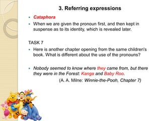  Cataphora
 When we are given the pronoun first, and then kept in
suspense as to its identity, which is revealed later.
TASK 7
 Here is another chapter opening from the same children's
book. What is different about the use of the pronouns?
 Nobody seemed to know where they came from, but there
they were in the Forest: Kanga and Baby Roo.
(A. A. Milne: Winnie-the-Pooh, Chapter 7)
3. Referring expressions
 