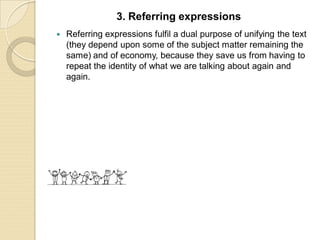 Referring expressions fulfil a dual purpose of unifying the text
(they depend upon some of the subject matter remaining the
same) and of economy, because they save us from having to
repeat the identity of what we are talking about again and
again.
3. Referring expressions
 