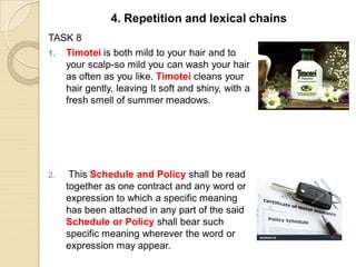 TASK 8
1. Timotei is both mild to your hair and to
your scalp-so mild you can wash your hair
as often as you like. Timotei cleans your
hair gently, leaving It soft and shiny, with a
fresh smell of summer meadows.
2. This Schedule and Policy shall be read
together as one contract and any word or
expression to which a specific meaning
has been attached in any part of the said
Schedule or Policy shall bear such
specific meaning wherever the word or
expression may appear.
4. Repetition and lexical chains
 