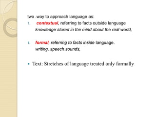two .way to approach language as:
1. contextual, referring to facts outside language
knowledge stored in the mind about the real world,
1. formal, referring to facts inside language.
writing, speech sounds,
 Text: Stretches of language treated only formally
 