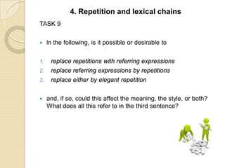 TASK 9
 ln the following, is it possible or desirable to
1. replace repetitions with referring expressions
2. replace referring expressions by repetitions
3. replace either by elegant repetition
 and, if so, could this affect the meaning, the style, or both?
What does all this refer to in the third sentence?
4. Repetition and lexical chains
 