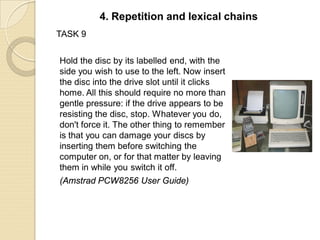 TASK 9
Hold the disc by its labelled end, with the
side you wish to use to the left. Now insert
the disc into the drive slot until it clicks
home. All this should require no more than
gentle pressure: if the drive appears to be
resisting the disc, stop. Whatever you do,
don't force it. The other thing to remember
is that you can damage your discs by
inserting them before switching the
computer on, or for that matter by leaving
them in while you switch it off.
(Amstrad PCW8256 User Guide)
4. Repetition and lexical chains
 
