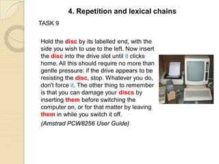 TASK 9
Hold the disc by its labelled end, with the
side you wish to use to the left. Now insert
the disc into the drive slot until it clicks
home. All this should require no more than
gentle pressure: if the drive appears to be
resisting the disc, stop. Whatever you do,
don't force it. The other thing to remember
is that you can damage your discs by
inserting them before switching the
computer on, or for that matter by leaving
them in while you switch it off.
(Amstrad PCW8256 User Guide)
4. Repetition and lexical chains
 