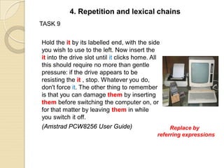 TASK 9
Hold the it by its labelled end, with the side
you wish to use to the left. Now insert the
it into the drive slot until it clicks home. All
this should require no more than gentle
pressure: if the drive appears to be
resisting the it , stop. Whatever you do,
don't force it. The other thing to remember
is that you can damage them by inserting
them before switching the computer on, or
for that matter by leaving them in while
you switch it off.
(Amstrad PCW8256 User Guide)
4. Repetition and lexical chains
Replace by
referring expressions
 