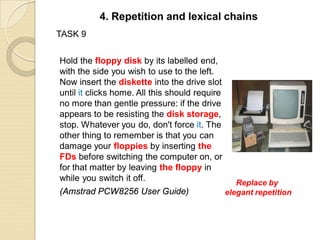 TASK 9
Hold the floppy disk by its labelled end,
with the side you wish to use to the left.
Now insert the diskette into the drive slot
until it clicks home. All this should require
no more than gentle pressure: if the drive
appears to be resisting the disk storage,
stop. Whatever you do, don't force it. The
other thing to remember is that you can
damage your floppies by inserting the
FDs before switching the computer on, or
for that matter by leaving the floppy in
while you switch it off.
(Amstrad PCW8256 User Guide)
4. Repetition and lexical chains
Replace by
elegant repetition
 