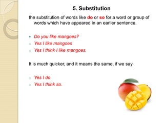 the substitution of words like do or so for a word or group of
words which have appeared in an earlier sentence.
 Do you like mangoes?
o Yes I like mangoes
o Yes I think I like mangoes.
It is much quicker, and it means the same, if we say
o Yes I do
o Yes I think so.
5. Substitution
 