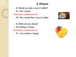o Q: Would you like a cup of coffee?
o A1: Yes I would.
And that is understood as:
o A2: Yes I would like a cup of coffee.
o Q: What are you doing?
o A2: Eating a mango
And that is understood as:
o A1: I am eating a mango.
6. Ellipsis
 