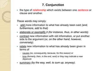  the type of relationship which exists between one sentence or
clause and another.
These words may simply:
 add more information to what has already been said (and,
furthermore, add to that)
 elaborate or exemplify it (for instance, thus, in other words}.
 contrast new information with old information, or put another
side to the argument (or, on the other hand, however,
conversely).
 relate new information to what has already been given in
terms of
◦ causes (so, consequently, because, for this reason) or
◦ time (formerly, then, in the end, next) or they may indicate a new
depanure
 summary (by the way, well, to sum up, anyway).
7. Conjunction
 