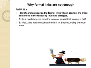 TASK 11.a
 Identify and categorize the formal links which connect the three
sentences in the following invented dialogue.
o A: It's a mystery to me, how the conjuror sawed that woman in half.
o B: Well, Jane was the woman he did it to. So presumably she must
know.
Why formal links are not enough
 