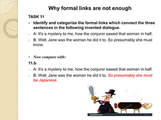 TASK 11
 Identify and categorize the formal links which connect the three
sentences in the following invented dialogue.
o A: It's a mystery to me, how the conjuror sawed that woman in half.
o B: Well, Jane was the woman he did it to. So presumably she must
know.
 Now compare with:
11.b
o A: It's a mystery to me, how the conjuror sawed that woman in half.
o B: Well, Jane was the woman he did it to. So presumably she must
be Japanese.
Why formal links are not enough
 