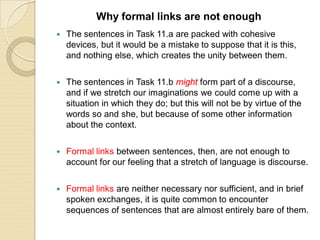  The sentences in Task 11.a are packed with cohesive
devices, but it would be a mistake to suppose that it is this,
and nothing else, which creates the unity between them.
 The sentences in Task 11.b might form part of a discourse,
and if we stretch our imaginations we could come up with a
situation in which they do; but this will not be by virtue of the
words so and she, but because of some other information
about the context.
 Formal links between sentences, then, are not enough to
account for our feeling that a stretch of language is discourse.
 Formal links are neither necessary nor sufficient, and in brief
spoken exchanges, it is quite common to encounter
sequences of sentences that are almost entirely bare of them.
Why formal links are not enough
 