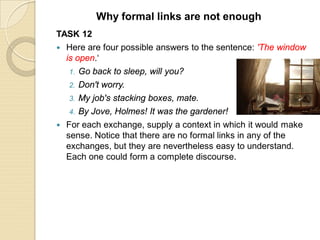 TASK 12
 Here are four possible answers to the sentence: 'The window
is open.‘
1. Go back to sleep, will you?
2. Don't worry.
3. My job's stacking boxes, mate.
4. By Jove, Holmes! It was the gardener!
 For each exchange, supply a context in which it would make
sense. Notice that there are no formal links in any of the
exchanges, but they are nevertheless easy to understand.
Each one could form a complete discourse.
Why formal links are not enough
 