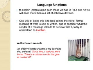  to explain interpretation such those we had in 11.b and 12 we
will need more than our list of cohesive devices.
 One way of doing this is to look behind the literal, formal
meaning of what is said or written, and to consider what the
sender of a message intends to achieve with it, to try to
understand its function.
Language functions
Author’s own example
An elderly neighbour came to my door one
day and said: 'Sorry, love. I saw you were
home. There's a cat stuck under the gate
at number 67.'
 