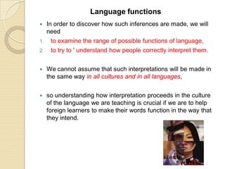  In order to discover how such inferences are made, we will
need
1. to examine the range of possible functions of language,
2. to try to ' understand how people correctly interpret them.
 We cannot assume that such interpretations will be made in
the same way in all cultures and in all languages,
 so understanding how interpretation proceeds in the culture
of the language we are teaching is crucial if we are to help
foreign learners to make their words function in the way that
they intend.
Language functions
 