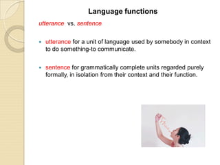 utterance vs. sentence
 utterance for a unit of language used by somebody in context
to do something-to communicate.
 sentence for grammatically complete units regarded purely
formally, in isolation from their context and their function.
Language functions
 