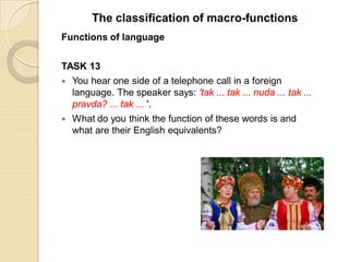 Functions of language
TASK 13
 You hear one side of a telephone call in a foreign
language. The speaker says: 'tak ... tak ... nuda ... tak ...
pravda? ... tak ... '.
 What do you think the function of these words is and
what are their English equivalents?
The classification of macro-functions
 