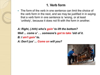  The form of the verb in one sentence can limit the choice of
the verb form in the next, and we may be justified in in saying
that a verb form in one sentence is ‘wrong, or at least
‘unlikely’, because it does not fit with the form in another.
A: Right, (.hhh) who's goin' to lift the bottom?
Well ... come o' . .. someone's got to take 'old of it.
B: I ain't goin' to.
A: Don't jus' ... Come on will you?
1. Verb form
 