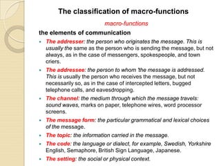 macro-functions
the elements of communication
 The addresser: the person who originates the message. This is
usually the same as the person who is sending the message, but not
always, as in the case of messengers, spokespeople, and town
criers.
 The addressee: the person to whom 'the message is addressed.
This is usually the person who receives the message, but not
necessarily so, as in the case of intercepted letters, bugged
telephone calls, and eavesdropping.
 The channel: the medium through which the message travels:
sound waves, marks on paper, telephone wires, word processor
screens.
 The message form: the particular grammatical and lexical choices
of the message.
 The topic: the information carried in the message.
 The code: the language or dialect, for example, Swedish, Yorkshire
English, Semaphore, British Sign Language, Japanese.
 The setting: the social or physical context.
The classification of macro-functions
 