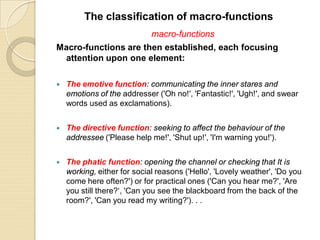 macro-functions
Macro-functions are then established, each focusing
attention upon one element:
 The emotive function: communicating the inner stares and
emotions of the addresser ('Oh no!', 'Fantastic!', 'Ugh!', and swear
words used as exclamations).
 The directive function: seeking to affect the behaviour of the
addressee ('Please help me!', 'Shut up!', 'I'm warning you!').
 The phatic function: opening the channel or checking that It is
working, either for social reasons ('Hello', 'Lovely weather', 'Do you
come here often?') or for practical ones ('Can you hear me?', 'Are
you still there?‘, 'Can you see the blackboard from the back of the
room?', 'Can you read my writing?'). . .
The classification of macro-functions
 