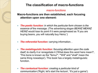 macro-functions
Macro-functions are then established, each focusing
attention upon one element:
 The poetic function: in which the particular form chosen is the
essence of the message. (The advertising slogan BEANZ MEANZ
HEINZ would lose its point if it were paraphrased as 'If you are
buying beans, you will naturally buy Heinz.')
 The referential function: carrying information. .
 The metalinguistic function: focusing attention upon the code
itself, to clarify it or renegotiate it ('What does this word here mean?',
'This bone is known as the "femur"', '"Will" and "shall" mean the
same thing nowadays'). This book has a largely metalinguistic
function.
 The contextual function: creating a particular kind of
communication ('Right, let's start the lecture', 'It's just a game').
The classification of macro-functions
 