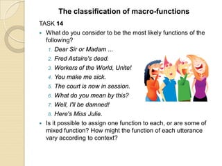TASK 14
 What do you consider to be the most likely functions of the
following?
1. Dear Sir or Madam ...
2. Fred Astaire's dead.
3. Workers of the World, Unite!
4. You make me sick.
5. The court is now in session.
6. What do you mean by this?
7. Well, I'll be damned!
8. Here's Miss Julie.
 Is it possible to assign one function to each, or are some of
mixed function? How might the function of each utterance
vary according to context?
The classification of macro-functions
 