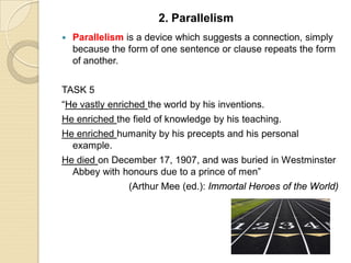  Parallelism is a device which suggests a connection, simply
because the form of one sentence or clause repeats the form
of another.
TASK 5
“He vastly enriched the world by his inventions.
He enriched the field of knowledge by his teaching.
He enriched humanity by his precepts and his personal
example.
He died on December 17, 1907, and was buried in Westminster
Abbey with honours due to a prince of men”
(Arthur Mee (ed.): Immortal Heroes of the World)
2. Parallelism
 
