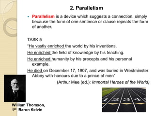  Parallelism is a device which suggests a connection, simply
because the form of one sentence or clause repeats the form
of another.
TASK 5
“He vastly enriched the world by his inventions.
He enriched the field of knowledge by his teaching.
He enriched humanity by his precepts and his personal
example.
He died on December 17, 1907, and was buried in Westminster
Abbey with honours due to a prince of men”
(Arthur Mee (ed.): Immortal Heroes of the World)
2. Parallelism
William Thomson,
1st Baron Kelvin
 