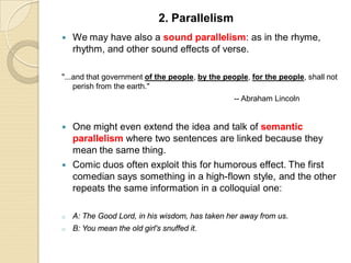  We may have also a sound parallelism: as in the rhyme,
rhythm, and other sound effects of verse.
"...and that government of the people, by the people, for the people, shall not
perish from the earth."
-- Abraham Lincoln
 One might even extend the idea and talk of semantic
parallelism where two sentences are linked because they
mean the same thing.
 Comic duos often exploit this for humorous effect. The first
comedian says something in a high-flown style, and the other
repeats the same information in a colloquial one:
o A: The Good Lord, in his wisdom, has taken her away from us.
o B: You mean the old girl's snuffed it.
2. Parallelism
 