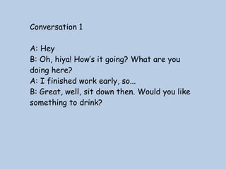 Conversation 1
A: Hey
B: Oh, hiya! How’s it going? What are you
doing here?
A: I finished work early, so...
B: Great, well, sit down then. Would you like
something to drink?

 