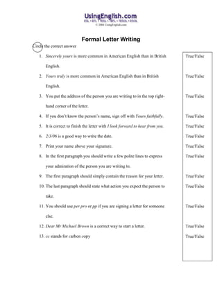 © 2006 UsingEnglish.com




                            Formal Letter Writing
Circle the correct answer

   1. Sincerely yours is more common in American English than in British         True/False

       English.

   2. Yours truly is more common in American English than in British             True/False

       English.

   3. You put the address of the person you are writing to in the top right-     True/False

       hand corner of the letter.

   4. If you don’t know the person’s name, sign off with Yours faithfully.       True/False

   5. It is correct to finish the letter with I look forward to hear from you.   True/False

   6. 2/3/06 is a good way to write the date.                                    True/False

   7. Print your name above your signature.                                      True/False

   8. In the first paragraph you should write a few polite lines to express      True/False

       your admiration of the person you are writing to.

   9. The first paragraph should simply contain the reason for your letter.      True/False

   10. The last paragraph should state what action you expect the person to      True/False

       take.

   11. You should use per pro or pp if you are signing a letter for someone      True/False

       else.

   12. Dear Mr Michael Brown is a correct way to start a letter.                 True/False

   13. cc stands for carbon copy                                                 True/False
 