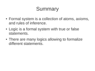 Summary
● Formal system is a collection of atoms, axioms,
and rules of inference.
● Logic is a formal system with true or false
statements.
● There are many logics allowing to formalize
different statements.
