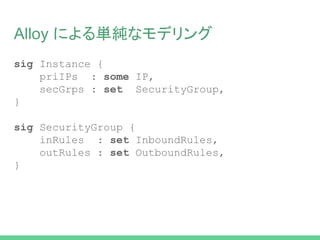 Alloy による単純なモデリング
sig Instance {
priIPs : some IP,
secGrps : set SecurityGroup,
}
sig SecurityGroup {
inRules : set InboundRules,
outRules : set OutboundRules,
}
 