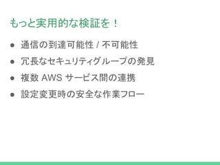 もっと実用的な検証を！
● 通信の到達可能性 / 不可能性
● 冗長なセキュリティグループの発見
● 複数 AWS サービス間の連携
● 設定変更時の安全な作業フロー
 