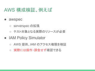 AWS 構成検証、例えば
● awspec
○ serverspec の拡張
○ テスト対象となる実際のリソースが必要
● IAM Policy Simulator
○ AWS 提供、IAM のアクセス権限を検証
○ 実際には操作・課金せず確認できる
 