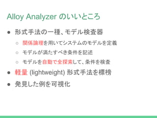 Alloy Analyzer のいいところ
● 形式手法の一種、モデル検査器
○ 関係論理を用いてシステムのモデルを定義
○ モデルが満たすべき条件を記述
○ モデルを自動で全探索して、条件を検査
● 軽量 (lightweight) 形式手法を標榜
● 発見した例を可視化
 