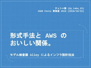 形式手法と AWS の
おいしい関係。
チェシャ猫 (@y_taka_23)
JAWS Festa 東海道 2016 (2016/10/22)
モデル検査器 Alloy によるインフラ設計技法
 