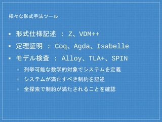様々な形式手法ツール
▪ 形式仕様記述 : Z、VDM++
▪ 定理証明 : Coq、Agda、Isabelle
▪ モデル検査 : Alloy、TLA+、SPIN
▫ 列挙可能な数学的対象でシステムを定義
▫ システムが満たすべき制約を記述
▫ 全探索で制約が満たされることを確認
 