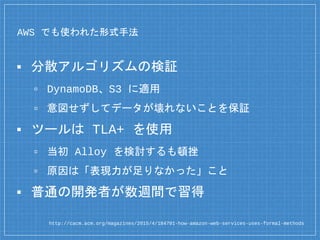 AWS でも使われた形式手法
▪ 分散アルゴリズムの検証
▫ DynamoDB、S3 に適用
▫ 意図せずしてデータが壊れないことを保証
▪ ツールは TLA+ を使用
▫ 当初 Alloy を検討するも頓挫
▫ 原因は「表現力が足りなかった」こと
▪ 普通の開発者が数週間で習得
http://cacm.acm.org/magazines/2015/4/184701-how-amazon-web-services-uses-formal-methods
 