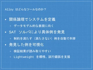 Alloy はどんなツールなのか？
▪ 関係論理でシステムを定義
▫ データモデル的な表現に向く
▪ SAT ソルバにより具体例を発見
▫ 制約を満たす（満たさない）例を自動で列挙
▪ 発見した例を可視化
▫ 検証結果が読み取りやすい
▫ Lightweight を標榜、試行錯誤を支援
 