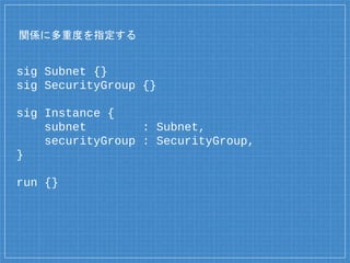 関係に多重度を指定する
sig Subnet {}
sig SecurityGroup {}
sig Instance {
subnet : Subnet,
securityGroup : SecurityGroup,
}
run {}
 