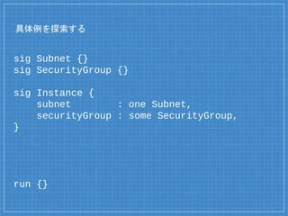 具体例を探索する
sig Subnet {}
sig SecurityGroup {}
sig Instance {
subnet : one Subnet,
securityGroup : some SecurityGroup,
}
run {}
 