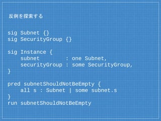 反例を探索する
sig Subnet {}
sig SecurityGroup {}
sig Instance {
subnet : one Subnet,
securityGroup : some SecurityGroup,
}
pred subnetShouldNotBeEmpty {
all s : Subnet | some subnet.s
}
run subnetShouldNotBeEmpty
 