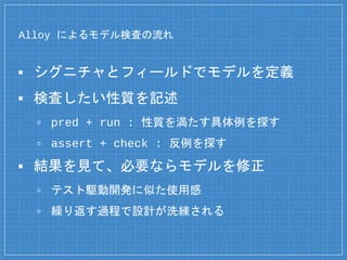 Alloy によるモデル検査の流れ
▪ シグニチャとフィールドでモデルを定義
▪ 検査したい性質を記述
▫ pred + run : 性質を満たす具体例を探す
▫ assert + check : 反例を探す
▪ 結果を見て、必要ならモデルを修正
▫ テスト駆動開発に似た使用感
▫ 繰り返す過程で設計が洗練される
 